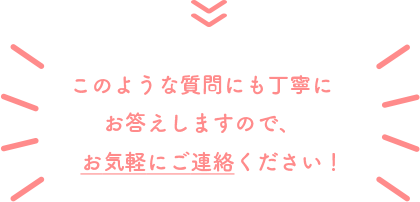 このような質問にも丁寧にお答えしますので、お気軽にご連絡ください!